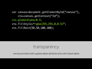 var canvas=document.getElementById(“canvas”),
    ctx=canvas.getContext(“2d”);
ctx.globalAlpha=0.5;
ctx.fillStyle=“rgba(255,255,0,0.5)”;
ctx.fillRect(50,50,100,100);




                    transparency
canvas provides both a global alpha attribute and color based alpha
 