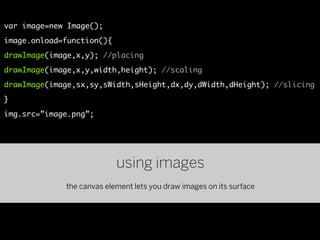 var image=new Image();
image.onload=function(){
drawImage(image,x,y); //placing
drawImage(image,x,y,width,height); //scaling
drawImage(image,sx,sy,sWidth,sHeight,dx,dy,dWidth,dHeight); //slicing
}
img.src=”image.png”;




                           using images
             the canvas element lets you draw images on its surface
 