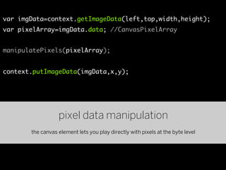 var imgData=context.getImageData(left,top,width,height);
var pixelArray=imgData.data; //CanvasPixelArray


manipulatePixels(pixelArray);


context.putImageData(imgData,x,y);




                  pixel data manipulation
       the canvas element lets you play directly with pixels at the byte level
 