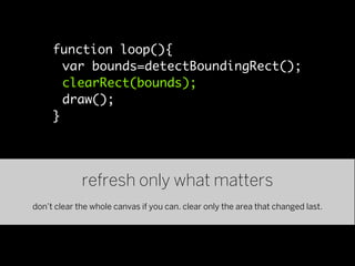 function loop(){
       var bounds=detectBoundingRect();
       clearRect(bounds);
       draw();
     }




             refresh only what matters
don’t clear the whole canvas if you can. clear only the area that changed last.
 