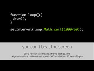 function loop(){
  draw();
}

setInterval(loop,Math.ceil(1000/60));




          you can’t beat the screen
            60Hz refresh rate means a frame each 16.7ms
Align animations to the refresh speed (16.7ms=60fps - 33.4ms=30fps)
 