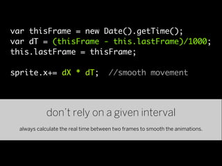 var thisFrame = new Date().getTime();
var dT = (thisFrame - this.lastFrame)/1000;
this.lastFrame = thisFrame;

sprite.x+= dX * dT;                  //smooth movement




            don’t rely on a given interval
 always calculate the real time between two frames to smooth the animations.
 