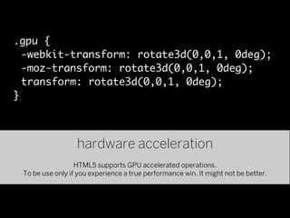 .gpu {
  -webkit-transform: rotate3d(0,0,1, 0deg);
  -moz-transform: rotate3d(0,0,1, 0deg);
  transform: rotate3d(0,0,1, 0deg);
}



                  hardware acceleration
                  HTML5 supports GPU accelerated operations.
 To be use only if you experience a true performance win. It might not be better.
 