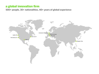 a global innovation ﬁrm
500+ people, 30+ nationalities, 40+ years of global experience




                                                    Amsterdam, Netherlands
                                                                             Munich, Germany
         Seattle, WA
                                                                              Milan, Italy
                                     New York, NY
    San Francisco, CA

                        Austin, TX

                                                                                               Shanghai, China
 