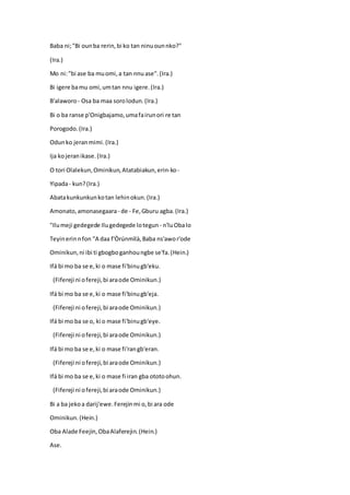 Baba ni;"Bi ounba rerin,bi ko tan ninuounnko?"
(Ira.)
Mo ni:"bi ase ba muomi,a tan nnuase".(Ira.)
Bi igere bamu omi,umtan nnu igere.(Ira.)
B'alaworo - Osa ba maa sorolodun.(Ira.)
Bi o ba ranse p'Onigbajamo,umafairunori re tan
Porogodo.(Ira.)
Odunko jeranmimi.(Ira.)
Ija kojeranikase.(Ira.)
O tori Olalekun,Ominikun,Atatabiakun,erin-ko-
Yipada- kun?(Ira.)
Abatakunkunkunkotan lehinokun.(Ira.)
Amonato,amonasegaara- de - Fe,Gburu agba.(Ira.)
"Ilumeji gedegede Ilugedegede lotegun - n'luObalo
Teyinerinnfon "A daa f'Òrúnmìlà,Baba ns'awor'ode
Ominikun,ni ibi ti gbogboganhoungbe se'fa.(Hein.)
Ifá bi mo ba se e,ki o mase fi'binugb'eku.
(Fifereji ni ofereji,bi araode Ominikun.)
Ifá bi mo ba se e,ki o mase fi'binugb'eja.
(Fifereji ni ofereji,bi araode Ominikun.)
Ifá bi mo ba se o, ki o mase fi'binugb'eye.
(Fifereji ni ofereji,bi araode Ominikun.)
Ifá bi mo ba se e,ki o mase fi'rangb'eran.
(Fifereji ni ofereji,bi araode Ominikun.)
Ifá bi mo ba se e,ki o mase fi iran gba ototoohun.
(Fifereji ni ofereji,bi araode Ominikun.)
Bi a ba jekoa darij'ewe.Ferejinmi o,bi ara ode
Ominikun.(Hein.)
Oba Alade Feejin,ObaAlaferejin.(Hein.)
Ase.
 