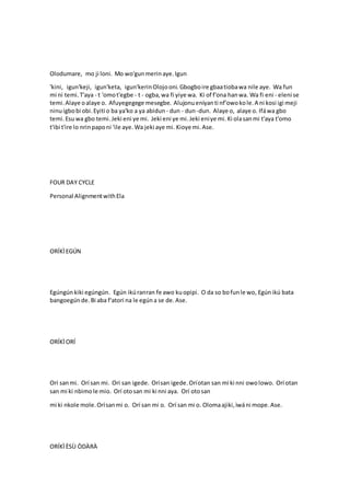 Olodumare, mo ji loni. Mo wo'gunmerinaye.Igun
'kini, igun'keji, igun'keta, igun'kerinOlojooni.Gbogboire gbaatiobawa nile aye. Wa fun
mi ni temi.T'aya - t 'omot'egbe - t - ogba,wa fi yiye wa. Ki of f'ona hanwa. Wa fi eni - eleni se
temi.Alaye oalaye o. Afuyegegege mesegbe. Alujonueniyanti nf'owokole.A ni kosi igi meji
ninuigbobi obi.Eyiti o ba ya'ko a ya abidun - dun - dun-dun. Alaye o, alaye o. Ifáwa gbo
temi.Esu wa gbo temi.Jeki eni ye mi. Jeki eni ye mi.Jeki eniye mi.Ki olasanmi t'aya t'omo
t'ibi t'ire lo nrinpaponi 'ile aye.Wa jeki aye mi. Kioye mi.Ase.
FOUR DAY CYCLE
Personal AlignmentwithEla
ORÍKÌEGÚN
Egúngúnkiki egúngún. Egún ikúranran fe awo kuopipi. O da so bofunle wo, Egúnikú bata
bangoegúnde.Bi aba f'atori na le egúna se de.Ase.
ORÍKÌORÍ
Orí sanmi. Orí san mi. Orí san igede. Orísan igede.Oríotan san mi ki nni owolowo. Orí otan
san mi ki nbimole mio. Orí otosan mi ki nni aya. Orí otosan
mi ki nkole mole.Orísanmi o. Orí san mi o. Orí san mi o. Olomaajiki,ìwáni mope.Ase.
ORÍKÌÈSÙ ÒDÀRÀ
 