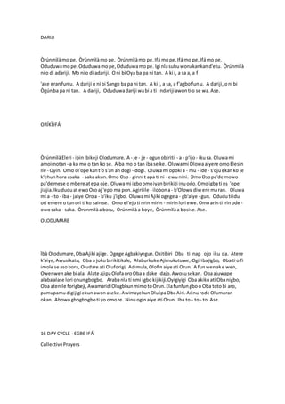 DARIJI
Òrúnmìlàmo pe, Òrúnmìlàmo pe, Òrúnmìlàmo pe.Ifá mope,Ifá mo pe,Ifámo pe.
Oduduwamope,Oduduwamope,Oduduwamope. Igi nlasubuwonakankand'etu. Òrúnmìlà
ni o di adariji. Mo ni o di adariji. Oni bi Oya ba pa ni tan. A ki i, a sa a, a f
'ake eranfunu. A dariji o ni bi Sango ba pa ni tan. A ki i, a sa, a f'agbo funu. A dariji, oni bi
Ògúnba pa ni tan. A dariji, Oduduwadariji wabi a ti ndariji awonti o se wa.Ase.
ORÍKÌIFÁ
ÒrúnmìlàEleri - ipinibikeji Olodumare. A - je - je - ogunobiriti - a - p'ijo- ikusa. Oluwami
amoimotan - a ko mo o tan ko se. A ba mo o tan ibase ke. Oluwami Olowaaiyere omoElesin
Ile - Oyin. Omo ol'ope kant'o s'an an dogi - dogi. Oluwami opoki a - mu - ide - s'ojuekanko je
k'ehunhora asaka - sakaakun.Omo Oso - ginni t apa ti ni - ewunini. OmoOsopa'de mowo
pa'de mese o mbere atepa oje. Oluwami igboomoiyanbirikiti inuodo.Omoigbati ns 'ope
jiajia. Ikududuat ewoOroaj 'epo ma pon.Agiri ile - ilobona- b'Olowudiw ere maran. Oluwa
mi a - to - iba - jaiye Oroa - b'iku j'igbo. Oluwami Ajiki ogege a - gb'aiye - gun. Oduduti idu
ori emere otunori ti ko sainse. Omo el'ejoti nrinmirin - mirinlori ewe.Omoarinti irinode -
owosaka - saka. Òrúnmìlàa boru, Òrúnmìlàa boye, Òrúnmìlàa bosise.Ase.
OLODUMARE
Ìbà Olodumare,ObaAjiki ajige. Ogege Agbakiyegun.Okitibiri Oba ti nap ojo iku da. Atere
k'aiye,Awusikatu, Oba a jokobirikitikale, Alaburkuke Ajimukutuwe, Ogiribajigbo, Oba ti o fi
imole se asobora, Oludare ati Oluforigi, Adimula,Olofinaiyeati Orun. A funwenake wen,
Owenwenake bi ala. Alate ajipaOlofaoroObaa dake dajo.Awosusekan. Obaajuwape
alabaalase lori ohungbogbo. Arabanla ti nmi igbokijikiji.Oyigiyigi Obaakikuati Obanigbo,
Oba atenile forigbeji,AwamaridiOlugbhunmimotoOrun.Elafunfungboo Oba totobi aro,
pamupamudigijigiekunawonaseke.AwimayehunOluipaObaAiri.Arinurode Olumoran
okan. Abowogbogbogboti yo omore. Ninuoginaiye ati Orun. Iba to - to - to. Ase.
16 DAY CYCLE - EGBE IFÁ
CollectivePrayers
 