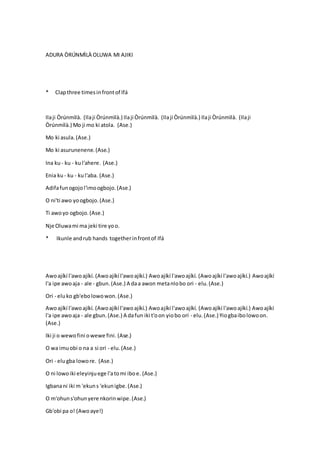 ADURA ÒRÚNMÌLÀ OLUWA MI AJIKI
* Clapthree timesinfrontof Ifá
Ilaji Òrúnmìlà. (Ilaji Òrúnmìlà.) Ilaji Òrúnmìlà. (Ilaji Òrúnmìlà.) Ilaji Òrúnmìlà. (Ilaji
Òrúnmìlà.) Mo ji mo ki atola. (Ase.)
Mo ki asula.(Ase.)
Mo ki asurunenene.(Ase.)
Ina ku- ku - kul'ahere. (Ase.)
Enia ku- ku - kul'aba. (Ase.)
Adifafunogojol'imoogbojo.(Ase.)
O ni'ti awo yoogbojo.(Ase.)
Ti awoyo ogbojo.(Ase.)
Nje Oluwami ma jeki tire yoo.
* Ikunle andrub hands togetherinfrontof Ifá
Awoajíkí l'awoajíkí. (Awoajíkí l'awoajíkí.) Awoajíkí l'awoajíkí. (Awoajíkí l'awoajíkí.) Awoajíkí
l'a ipe awoaja - ale - gbun.(Ase.) A daa awon metanlobo ori - elu.(Ase.)
Ori - eluko gb'ebolowowon.(Ase.)
Awoajíkí l'awoajíkí. (Awoajíkí l'awoajíkí.) Awoajíkí l'awoajíkí. (Awoajíkí l'awoajíkí.) Awoajíkí
l'a ipe awoaja - ale gbun.(Ase.) A dafun iki t'oon yiobo orí - elu. (Ase.) Yiogbaibolowoon.
(Ase.)
Iki ji o wewofini owewe fini. (Ase.)
O wa imuobi o na a si ori - elu.(Ase.)
Ori - elugba lowore. (Ase.)
O ni lowoiki eleyinjuege l'atomi iboe. (Ase.)
Igbanani iki m 'ekuns 'ekunigbe.(Ase.)
O m'ohuns'ohunyere nkorinwipe.(Ase.)
Gb'obi pa o! (Awoaye!)
 