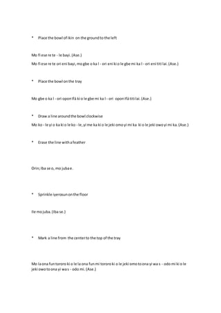 * Place the bowl of ikin on the groundto the left
Mo fi ese re te - le bayi.(Ase.)
Mo fi ese re te ori eni bayi,mogbe o ka l - ori eni ki o le gbe mi ka l - ori eni titi lai. (Ase.)
* Place the bowl onthe tray
Mo gbe o ka l - ori oponIfá ki o le gbe mi ka l - ori oponIfá titi lai.(Ase.)
* Draw a line aroundthe bowl clockwise
Mo ko- le yi o ka ki o le ko - le,yi me ka ki o le jeki omoyi mi ka ki o le jeki owoyi mi ka.(Ase.)
* Erase the line withafeather
Orin;Iba se o, mo jubae.
* Sprinkle iyerosunonthe floor
Ile mojuba.(Iba se.)
* Mark a line from the centerto the top of the tray
Mo laona funtororo ki o le la ona funmi tororoki o le jeki omotoona yi wa s - odo mi ki o le
jeki owotoona yi was - odo mi. (Ase.)
 
