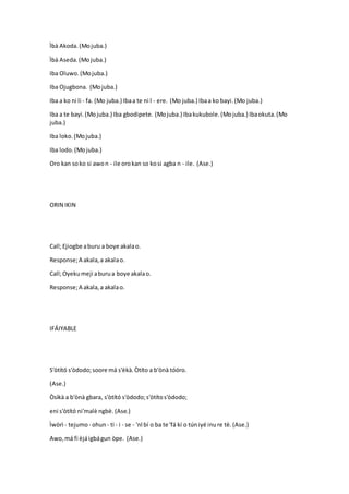 Ìbà Akoda.(Mojuba.)
Ìbà Aseda.(Mojuba.)
Iba Oluwo.(Mojuba.)
Iba Ojugbona. (Mojuba.)
Iba a ko ni li - fa. (Mo juba.) Ibaa te ni l - ere. (Mo juba.) Ibaa ko bayi.(Mo juba.)
Iba a te bayi.(Mojuba.) Iba gbodipete. (Mojuba.) Ibakukubole.(Mojuba.) Ibaokuta.(Mo
juba.)
Iba loko.(Mojuba.)
Iba lodo.(Mojuba.)
Oro kan soko si awon - ile orokan so kosi agba n - ile. (Ase.)
ORIN IKIN
Call;Ejiogbe aburu a boye akalao.
Response;A akala,a akalao.
Call;Oyekumeji aburua boye akalao.
Response;A akala,a akalao.
IFÁIYABLE
S'òtító s'òdodo;soore má s'èkà.Òtíto a b'ònà tóóro.
(Ase.)
Òsìkà a b'ònà gbara, s'òtító s'òdodo;s'òtítos'òdodo;
eni s'òtító ni'malè ngbè.(Ase.)
Ìwòrì - tejumo- ohun- ti - i - se - 'nl bí o ba te 'fá kí o túniyé inure tè.(Ase.)
Awo,má fi èjáigbágun òpe. (Ase.)
 