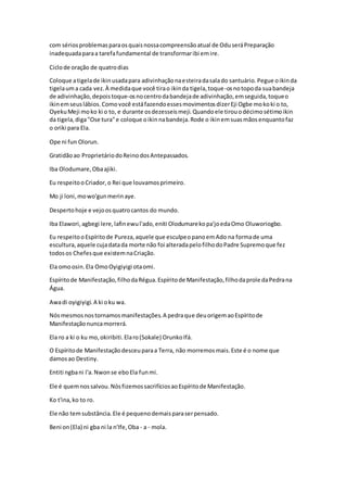 com sériosproblemasparaosquaisnossacompreensãoatual de OduseráPreparação
inadequadaparaa tarefafundamental de transformaribi emire.
Ciclode oração de quatrodias
Coloque atigelade ikinusadapara adivinhaçãonaesteiradasalado santuário.Pegue oikinda
tigelauma cada vez.À medidaque você tirao ikinda tigela,toque-osnotopoda suabandeja
de adivinhação,depoistoque-osnocentrodabandejade adivinhação,emseguida,toqueo
ikinemseuslábios.Comovocê estáfazendoessesmovimentosdizerEji Ogbe mokoki o to,
OyekuMeji moko ki o to, e durante osdezesseismeji.Quandoele tirouodécimosétimoikin
da tigela,diga"Ose tura"e coloque oikinnabandeja.Rode o ikinemsuasmãosenquantofaz
o oriki para Ela.
Ope ni fun Olorun.
Gratidãoao ProprietáriodoReinodosAntepassados.
Iba Olodumare,Obaajiki.
Eu respeitooCriador,o Rei que louvamosprimeiro.
Mo ji loni,mowo'gunmerinaye.
Despertohoje e vejoosquatrocantos do mundo.
Iba Elawori, agbegi lere,lafinewul'ado,eniti Olodumarekopa'joedaOmo Oluworiogbo.
Eu respeitooEspíritode Pureza,aquele que esculpeopanoemAdo na formade uma
escultura,aquele cujadatada morte não foi alteradapelofilhodoPadre Supremoque fez
todosos Chefesque existemnaCriação.
Ela omoosin.Ela OmoOyigiyigi otaomi.
Espíritode Manifestação,filhodaRégua.Espíritode Manifestação,filhodaprole daPedrana
Água.
Awadi oyigiyigi.A ki oku wa.
Nósmesmosnostornamosmanifestações.A pedraque deuorigemaoEspíritode
Manifestaçãonuncamorrerá.
Ela ro a ki o ku mo,okiribiti.Elaro(Sokale) OrunkoIfá.
O Espíritode Manifestaçãodesceuparaa Terra, não morremosmais.Este é o nome que
damosao Destiny.
Entiti ngbani l'a.Nwonse eboEla funmi.
Ele é quemnossalvou.NósfizemossacrifíciosaoEspíritode Manifestação.
Ko t'ina,ko to ro.
Ele não temsubstância.Ele é pequenodemaisparaserpensado.
Beni on(Ela) ni gba ni la n'Ife,Oba - a - mola.
 