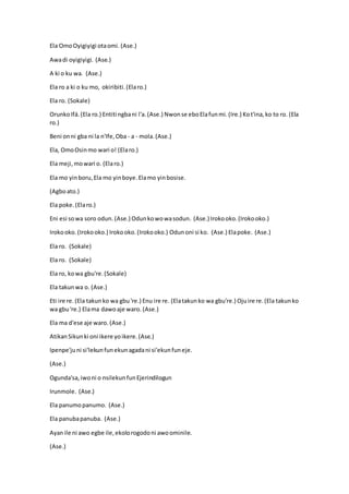 Ela OmoOyigiyigi otaomi. (Ase.)
Awadi oyigiyigi. (Ase.)
A ki o ku wa. (Ase.)
Ela ro a ki o ku mo, okiribiti.(Elaro.)
Ela ro. (Sokale)
OrunkoIfá.(Ela ro.) Entiti ngbani l'a.(Ase.) Nwonse eboElafunmi.(Ire.) Kot'ina,ko to ro. (Ela
ro.)
Beni onni gba ni la n'Ife,Oba - a - mola.(Ase.)
Ela, OmoOsinmo wari o! (Elaro.)
Ela meji,mowari o. (Elaro.)
Ela mo yinboru,Ela mo yinboye.Elamo yinbosise.
(Agboato.)
Ela poke.(Elaro.)
Eni esi sowa soro odun. (Ase.) Odunkowowasodun. (Ase.) Irokooko.(Irokooko.)
Irokooko.(Irokooko.) Irokooko.(Irokooko.) Odunoni si ko. (Ase.) Elapoke. (Ase.)
Ela ro. (Sokale)
Ela ro. (Sokale)
Ela ro, kowa gbu're.(Sokale)
Ela takunwa o. (Ase.)
Eti ire re.(Ela takunko wa gbu're.) Enu ire re. (Elatakunko wa gbu're.) Ojuire re.(Ela takunko
wa gbu're.) Elama dawoaje waro. (Ase.)
Ela ma d'ese aje waro. (Ase.)
AtikanSikunki oni ikere yoikere.(Ase.)
Ipenpe'juni si'lekunfunekunagadani si'ekunfuneje.
(Ase.)
Ogunda'sa,iwoni o nsilekunfunEjerindilogun
Irunmole. (Ase.)
Ela panumopanumo. (Ase.)
Ela panubapanuba. (Ase.)
Ayanile ni awo egbe ile,ekolorogodoni awoominile.
(Ase.)
 