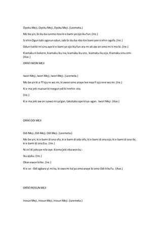 OyekuMeji,OyekuMeji,OyekuMeji.(Leemeta.)
Mo be yin,bi ikuba sunmoitosi ki e bami ye ojoikufun.(Ire.)
Si ehinOguntabi ogorunodun,tabi bi ikuba nbo kie bami yee si ehin ogofa.(Ire.)
Oduntiatibi mi sinuaye ki e bami ye ojoikufun ara mi ati aw on omomi ti mo bi.(Ire.)
Kiamakuni kekere,kiamakuikuina,kiamakuikuoro, kiamakuikuejo,Kiamakusinuomi.
(Ase.)
ORÍKÌIWORIMEJI
Iwori Meji,Iwori Meji,Iwori Meji.(Leemeta.)
Mo be yinki a f'f ojure wo mi,ki awonomo araye lee maa fi ojurere wo mi.(Ire.)
Ki e ma jeki nsaisanki nsegunodi ki nrehin ota.
(Ire.)
Ki e ma jeki awon iyawomi ya'gan,takotaboope kiiya-agan. Iwori Meji.(Ase.)
ORÍKÌODI MEJI
Odi Meji,Odi Meji,Odi Meji. (Leemeta.)
Mo be yin,ki e bami di ona ofo,ki e bami di odo ofo,ki e bami di ona ejo,ki e bami di ona ibi,
ki e bami di onaEsu. (Ire.)
Ni nri'di jokope nile aye.Kiemajeki nbawonku -
Ikuajoku.(Ire.)
Okanewonkiike. (Ire.)
Ki e se - Odi agbara yi mi ka, ki owomi ka'pa omoaraye bi omo Odi tiika'lu. (Ase.)
ORÍKÌIROSUN MEJI
IrosunMeji,IrosunMeji,IrosunMeji.(Leemeta.)
 