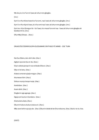 Mo be yin,ki e funmi lowoati ohunrere gbogbo.
(Ire.)
Eyinli e nfunAlaralowoki e funemi,naal owoati ohunrere gbogbo.(Ire.)
Eyinli e nfunAjerolowo,ki e funemi naa l owo ati ohunrere gbogbo.(Ire.)
Eyinle e nfunOrangunIle - Ila l'owo,ki e masai funemi naa lowoati ohun rere gbogboati
beebee titi lo.(Ire.)
OfunMeji Olowo. (Ase.)
ORUKO ÈSÙ ÒDÀRÀ OLOPA OLODUMARE ENITINSO ITE MIMO - OSE 'TURA
Iba Esu Odara,Lalu okiri oko.(Ase.)
Agbani waoran ba ori da. (Ase.)
Osan sokotopenpe ti nse onibode Olorun.(Ase.)
Oba ni ile ketu.(Ase.)
Alakesi emerenajiejie mogun.(Ase.)
Atunwase ibini.(Ase.)
Elekunnsunjularoye nseje.(Ase.)
Asebidare. (Ase.)
Asare debi.(Ase.)
Elegberinogoagongo.(Ase.)
Ogojooni kumoni kondoro. (Ase.)
Alamulamubata.(Ase.)
Okunrinkukurukukurukukuruti. (Ase.)
Mba wonkehinojaojoale. (Ase.) Okunrindede de be Orunebaona.(Ase.) Ibato-to-to.Ase.
(EAST)
 