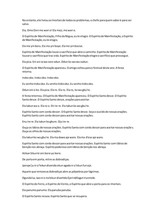 No entanto,ele livrouosImortaisde todososproblemas,ochefe paraquemsaberé para ser
salvo.
Ela, OmoOsinmo wari o! Ela meji,mowari o.
O Espíritode Manifestação,FilhodaRégua,eute elogio.OEspíritode Manifestação,oEspírito
de Manifestação,eute elogio.
Ela mo yinboru.Ela mo yinboye.Elamo yinbosise.
Espíritode Manifestaçãolouve osacrifícioque abre o caminho.Espíritode Manifestação
louvaro sacrifícioque traz vida.Espíritode Manifestaçãoelogieosacrifícioque prossegue.
Ela pica. Eni esi sowa soro odun.Odun ko wowa sodun.
O Espíritode Manifestaçãoapareceu.Oamigovoltouparao festival deste ano.A festa
retorna.
Irokooko.Iroko oko.Irokooko.
Eu venhoIrokooko.Eu venhoIrokooko.Eu venhoIrokooko.
Odunoni si ko.Ela pica.Ela ro. Ela ro. Ela ro, kowa gbu're.
A festaretornou.OEspíritode Manifestaçãoapareceu.OEspíritoSantodesce.O Espírito
Santodesce.O EspíritoSanto desce,oraçõesparaaceitar.
Ela takunwa o. Ela ro o. Eti ire re.Ela takunko wa gbu're.
EspíritoSanto com corda descer.OEspírito Santodesce.Sejao ouvidode nossasorações.
EspíritoSanto com corda descerpara aceitarnossasorações.
Enu ire re.Ela takun kogbure.Ojuire re.
Ouça os lábiosde nossasorações.EspíritoSantocom corda descerpara aceitarnossasorações.
Ouça os olhosde nossasorações.
Ela takunko wa gbu're.Ela ma dawoaje waro. Elama d'ese aje waro.
EspíritoSanto com corda descerpara aceitarnossasorações.EspíritoSanto com lábiosde
bençãonos abraça. Espíritopoderosocomlábiosde bençãonos abraça.
AtikanSikunki oni ikere yoikere.
De portaem porta,retire as dobradiças.
Ipenpe'juni si'lekundiversãoekunagadani si'ekunfuneje.
Aquele que removeasdobradiçasabre as pálpebrasporlágrimas.
Ogunda'sa,iwoni o nsilekundivertidoEjerindilogunIrunmole.
O Espíritodo Ferro,o Espírito doVento,o Espíritoque abre a porta para os Imortais.
Ela panumopanumo.Elapanuba panuba.
O EspíritoSanto ressoa.EspíritoSantoque se recupera.
 