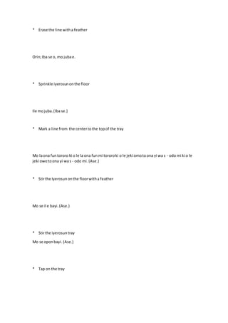 * Erase the line witha feather
Orin;Iba se o, mo jubae.
* Sprinkle iyerosunonthe floor
Ile mojuba.(Iba se.)
* Mark a line from the centertothe topof the tray
Mo laona funtororo ki o le la ona funmi tororoki o le jeki omotoona yi wa s - odo mi ki o le
jeki owotoona yi was - odo mi. (Ase.)
* Stirthe Iyerosunonthe floorwitha feather
Mo se il e bayi.(Ase.)
* Stirthe iyerosuntray
Mo se oponbayi. (Ase.)
* Tap on the tray
 
