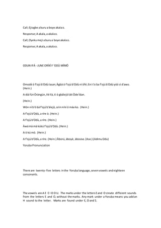 Call;Ejiogbe aburu a boye akalao.
Response;A akala,a akalao.
Call;Oyekumeji aburua boye akalao.
Response;A akala,a akalao.
ODUN IFÁ - JUNE ORÍKÌF 'ODÙ MÍMÓ
Omodé ò f'ojúb'Odùlasan;Àgbà ò f'ojúb'Odùní òfé;Eni t'o ba f'ojúb'Odúyóó sì d'awo.
(Hein.)
A díá fúnÒràngún,Ilé Ilà,tí ó gbàlejòláti Òde Ìdan.
(Hein.)
Wón ní b'ó bá f'ojúb'àlejò,orinni kí ó máa ko. (Hein.)
A f'ojúb'Odù,a ríre ò. (Hein.)
A f'ojùb'Odù,a ríre. (Hein.)
Àwámà mà kúkú f'ojúb'Odù.(Hein.)
A ò kú mó. (Hein.)
A f'ojúb'Odù,a ríre. (Hein.) Àború,àboyè, àbosise. (Ase.) (AdimuOdu)
Yoruba Pronunciation
There are twenty- five letters inthe Yorubalanguage,sevenvowels andeighteen
consonants.
The vowels are A E E I O O U. The marksunder the lettersEand O create different sounds
from the letters E and O, without the marks. Any mark under a Yoruba means you addan
H sound to the letter. Marks are found under E, O and S.
 