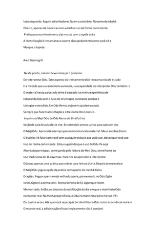 ladoesquerdo.Algunsadivinhadoresfazemocontrário.Novamente nãohá
Direito,apenasdamaneiracomovocê faz issode formaconsistente.
Pratique oreconhecimentodasmarcascom o opele até o
A identificaçãoé instantâneae ocorre tãorapidamente comovocê vê a
Marque o tapete.
AwoTrainingVI
Neste ponto,oalunodeve começaro processo
De interpretarOdu.Este aspecto dotreinamentodoislevaumavidade estudo
E à medidaque suasabedoriaaumenta,suacapacidade de interpretarOdutambém.o
O material nestaparceladasérie é baseadona minhaexperiênciade
EstudandoOdusemo luxode orientaçãoconstante anciãose
Um egbe estendido.EmOde Remo,osjovensajudamosavós
Sempre que fazemadivinhaçãoe otreinamentoé prático.
Imprimao Meji Odu de Ode Remode SinaKuti no
Seçãode salade aula deste site.Existemdoisversoscurtosparacada um dos
O Meji Odu.Aproveite otempoparamemorizareste material.Meusanciãosdizem
O Espíritoirá falar com você com qualqueroráculoque você use,desde que você use
Issode formaconsistente.Estousugerindoque ousode OduIfa seja
Abordadoporetapas,começandopelaleitura doMeji Odu,semelhante ao
Uso tradicional de 16 cavernas.Parafinsde aprendera interpretar
Oduusa apenasuma prática para obteruma leituradiária.Depoisde memorizar
O Meji Odu jogao opele daprática comoparte da manhãdiária
Orações.Pegue aperna maisvelhadoopele,porexemplonoOduOgbe
Iwori,Ogbe é a pernasenil.Recitaroversode Eji Ogbe que foram
Memorizado.Então,nodecursoda notificaçãododia emque o manifestoOdu
no mundoreal.Naminhaexperiência,oOduirámanifestarpelomenostrês
Ou quatrovezes.Até que você sejacapazde identificaroOducomo experiênciareal em
O mundoreal,a adivinhaçãoeficazsimplesmente nãoé possível.
 