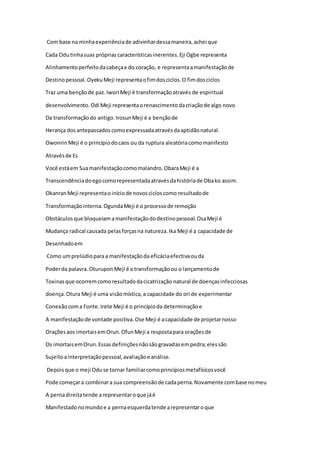 Com base na minhaexperiênciade adivinhardessamaneira,achei que
Cada Odutinhasuas próprias característicasinerentes.Eji Ogbe representa
Alinhamentoperfeitodacabeçae do coração, e representaamanifestaçãode
Destinopessoal.OyekuMeji representaofimdosciclos.O fimdosciclos
Traz uma bençãode paz.Iwori Meji é transformaçãoatravés de espiritual
desenvolvimento.Odi Meji representaorenascimentodacriaçãode algo novo
Da transformaçãodo antigo.IrosunMeji é a bençãode
Herança dosantepassados comoexpressadaatravésdaaptidãonatural.
OwonrinMeji é o princípiodocaos ou da ruptura aleatóriacomomanifesto
Atravésde Es
Você estáem Suamanifestaçãocomomalandro.ObaraMeji é a
Transcendênciadoegocomorepresentadaatravésdahistóriade Obako assim.
OkanranMeji representaoiníciode novoscicloscomo resultadode
Transformaçãointerna.OgundaMeji é o processode remoção
Obstáculosque bloqueiamamanifestaçãododestinopessoal.OsaMeji é
Mudança radical causada pelasforçasna natureza.Ika Meji é a capacidade de
Desenhadoem
Como umprelúdioparaa manifestaçãoda eficáciaefectivaouda
Poderda palavra.OturuponMeji é a transformaçãoou o lançamentode
Toxinasque ocorremcomoresultadodacicatrização natural de doençasinfecciosas
doença.Otura Meji é uma visãomística,a capacidade do ori de experimentar
Conexãocoma Fonte.Irete Meji é o princípioda determinaçãoe
A manifestaçãode vontade positiva.Ose Meji é acapacidade de projetarnosso
Oraçõesaos imortaisemOrun.OfunMeji a respostapara oraçõesde
Os imortaisemOrun.Essasdefiniçõesnãosãogravadasempedra;elessão
Sujeitoainterpretaçãopessoal,avaliaçãoe análise.
Depoisque o meji Oduse tornar familiarcomoprincípiosmetafísicosvocê
Pode começara combinara sua compreensãode cadaperna.Novamente combase nomeu
A pernadireitatende arepresentaroque jáé
Manifestadonomundoe a pernaesquerdatende arepresentaroque
 