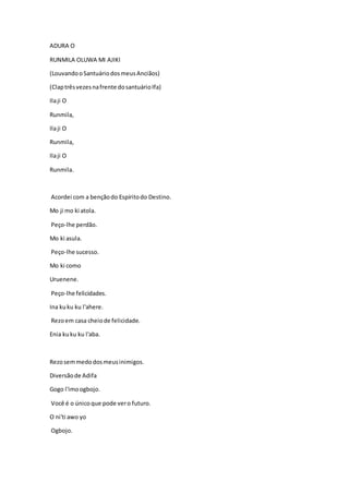 ADURA O
RUNMILA OLUWA MI AJIKI
(LouvandooSantuáriodosmeusAnciãos)
(Claptrêsvezesnafrente dosantuárioIfa)
Ilaji O
Runmila,
Ilaji O
Runmila,
Ilaji O
Runmila.
Acordei com a bençãodo Espíritodo Destino.
Mo ji mo ki atola.
Peço-lhe perdão.
Mo ki asula.
Peço-lhe sucesso.
Mo ki como
Uruenene.
Peço-lhe felicidades.
Ina kuku ku l'ahere.
Rezoem casa cheiode felicidade.
Enia kuku ku l'aba.
Rezosemmedodosmeusinimigos.
Diversãode Adifa
Gogo l'imoogbojo.
Você é o únicoque pode vero futuro.
O ni'ti awo yo
Ogbojo.
 