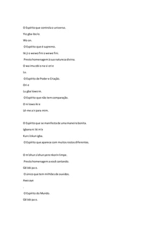O Espíritoque controlao universo.
Yio gba ibolo
Wo on.
O Espírito que é supremo.
Iki ji o wewofini owewe fini.
Prestohomenagemàsua naturezadivina.
O wa imuobi o na si ori e
Lu.
O Espírito de Podere Criação.
Ori e
Lu gba lowore.
O Espírito que não temcomparação.
O ni lowoiki e
Lê-me a irpara mim.
O Espíritoque se manifestade umamaneirabonita.
Igbanani iki m'e
Kuns'ekunigba.
O Espírito que aparece com muitosrostosdiferentes.
O m'ohuns'ohunyere nkorinlimpe.
Prestohomenagemavocê cantando.
Gb'obi pa o.
O únicoque tem milhõesde ouvidos.
Awoaye
.
O Espírito do Mundo.
Gb'obi pa o.
 
