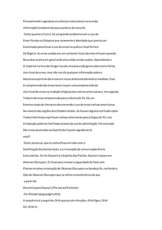 Pessoalmente e agradeçoosesforçosmeticulososnareunião
Informaçãofundamental paraaprática da nossafé.
Tanto quantoo livroé,há um grande problemacomo uso de
Ervas Yoruba na Diásporaque raramente é abordada que precisaser
Examinadoparaelevarouso de ervasna prática ritual Ifa fora
Da Nigéria.Aservasusadasemum contextoritual sãomaiseficazesquando
Reunidosnaáreaem geral onde elesestãosendousados.Aprendendoo
O material nolivrode Vergernosdá uma boavisãogeral sobre como Ifafaz
Uso ritual de ervas,mas não nosdá qualquerinformaçãosobre o
Naturezaespiritual daservasemnossoambientedomésticoimediato.Para
A compreensãodaservaslocaisrequerumacompreensãoda
Uso ritual de ervasna tradiçãoreligiosadosnativosamericanose,emseguida,
Traduzindoessacompreensãoparaoidiomade Ifa.Há um
Extensocorpode literaturadescrevendoousode ervasnativasamericanas
Na maioriadasregiõesdosEstadosUnidos.Se houveralgumaconfusãosobre
Traduzindoforçasespirituaisnativasamericanasparaalíngua de Ifa,isso
A tradução pode serfacilitadaatravésdousoda adivinhação.Porexemplo
São ervasassociadasao Espíritodo Coyote sagradoao Es
você?
Outro processo,que euachoeficazemlidarcom o
Santificaçãode plantaslocais,é a invocaçãode comunicaçãodireta
Com plantas.EmIfa Osanyiné o Espíritodas Plantas.Osanyinnasceuem
OkanranOturupon.O ritual para invocara capacidade de falarcom
Plantasenvolve amarcaçãode OkanranOturuponna bandejaIfa,recitandoa
Odude OkanranOturuponque se refere àtransferênciade ase
a partirde
OrunmilaparaOsanyin(The SacredIfaOracle
Por Afolabi Epegapágina412).
A sequênciaé aseguinte;Oriki paraasseisdireções,Oriki Egun,Oriki
Ori,Oriki Es
 