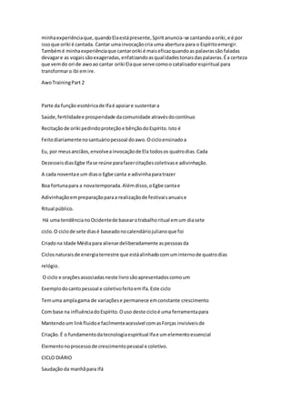 minhaexperiênciaque,quandoElaestápresente,Spiritanuncia-se cantandoaoriki,e é por
issoque oriki é cantada. Cantar umainvocaçãocria uma abertura para o Espíritoemergir.
Tambémé minhaexperiênciaque cantaroriki é maiseficazquandoas palavrassão faladas
devagare as vogaissãoexageradas,enfatizandoasqualidadestonaisdaspalavras.Éa certeza
que vemdo ori de awoao cantar oriki Elaque serve comoo catalisadorespiritual para
transformaro ibi emire.
AwoTrainingPart 2
Parte da função esotéricade Ifaé apoiare sustentara
Saúde,fertilidadee prosperidade dacomunidade atravésdocontínuo
Recitaçãode oriki pedindoproteçãoe bênçãodoEspírito.Isto é
Feitodiariamentenosantuáriopessoal doawo.Ocicloensinadoa
Eu, por meusanciãos,envolveainvocaçãode Ela todosos quatrodias.Cada
DezesseisdiasEgbe Ifase reúne parafazercitaçõescoletivase adivinhação.
A cada noventae um diaso Egbe canta e adivinhaparatrazer
Boa fortunapara a novatemporada.Alémdisso,oEgbe cantae
Adivinhaçãoempreparaçãoparaa realizaçãode festivaisanuaise
Ritual público.
Há uma tendêncianoOcidentede basearotrabalhoritual emum diasete
ciclo.O ciclode sete diasé baseadonocalendáriojulianoque foi
Criadona Idade Médiapara alienardeliberadamente aspessoasda
Ciclosnaturaisde energiaterrestre que estáalinhadocomuminternode quatrodias
relógio.
O ciclo e oraçõesassociadasneste livrosãoapresentadoscomoum
Exemplodocantopessoal e coletivofeitoemIfa.Este ciclo
Temuma amplagama de variaçõese permanece emconstante crescimento
Com base na influênciadoEspírito.Ouso deste cicloé uma ferramentapara
Mantendoum linkfluidoe facilmenteacessível comasForças invisíveisde
Criação.É o fundamentodatecnologiaespiritual Ifae umelementoessencial
Elementonoprocessode crescimentopessoal e coletivo.
CICLO DIÁRIO
Saudação da manhãpara Ifá
 