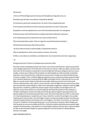 de pessoas.
Como umfilhode Ogunque fezmuitasalimentaçõesaolongodosanos,eu
Descobriuque ao fazeruma ofertaé importante abordar
O ritual de um pontode vistaparticular.Se você é maissimpatizante para
O animal que você não teráo foco necessárioparafazerumcorte limpo,para
Despacharo animal rapidamente e semsofrimentodesnecessário.Se você gosta
O processoque você estátrazendoa energiaespiritual erradaparao processo.
O ori da pessoaque fazo eboprecisasero que eu descreveria
Tão emocionalmente neutro.Éde um lugarde serperfeitamentecentrado,e
Perfeitamentecalmoque eboefetivoé feito.
Ao fazerebocom base na adivinhação,é importante marcaro
Oduna bandejaIfae recitao versosobre as marcas. Ao recitar
O Oduo versodeve sercantadoou cantadocomo uma maneirade aumentara segurança
ou
Energiaespiritual.Écomum na diásporaque aumente oOdu
Dos maisvelhosnabandejaaofazerebo.Esta é uma maneirade Chamaro apoioancestral de
uma linhagemparticular.EmIfaafricanoé maiscomum marcar o Odu que apóiao processode
fazerebo.Da direitapara a esquerdaeumarcariaOgundaIrete para assegurarque Esu ouve a
oração, a marca que o Oduprimáriorecebeuemadivinhaçãoouo Odumarcado na bandeja
para fazeruma coisaparticular,entãoOse tura para levara oração ao espíritodaAbutre que
irá fazera oração a Orun, entãoEji Ogbe para garantir que a respostaà oração estejaalinhada
com o destinodapessoa.À esquerdade Eji Ogbe você pode marcar o Odu que dá à luzseuIfa
Egbe em vezde marcar todosos Odude seusanciãos.Repitoque estaé uma maneirade
marcar o Odudurante o ebo,nãoé o únicocaminho.Uma variação comumseriaexcluiroOdu
que veiodurante a adivinhaçãose oOdutiverimplicaçõesnegativase substituí-loporEji Ogbe.
Sejaqual for o problema,podemossempre apoiarnossasoraçõescomEji Ogbe como um
apeloao nossomaiordestinoe a manifestaçãode alinhamentoperfeitoentreacabeçae o
coração. Na diáspora,existe umavisãocomumde que apenasalguémque passouporuma
apresentaçãocerimonialdafacapode fazero ebo.Na minhaexperiêncianaÁfrica,nãoexiste
um ritual separadoparaa sanção de usar a faca, tantoOris a como Ifacarregam uma sanção
implícitapara executarebo.Se sualinhagemrequerumaapresentaçãoritual de umafaca que
você precisapermanecerconsistente comsualinhagem, issonãoé,noentanto,umrequisito
universal.Tambémé minhaexperiênciaque,se umcliente que vemparaaadivinhação,que
não fazparte de uma comunidade de IfaOris,a faltade compreensãodoprocessopode negar
qualquerefeitopositivo,oebopode terumaelevaçãoespiritual.Nessescasos,ogeneral pede
ao Odu atravésda adivinhaçãose aapresentaçãode umaofertaadimué adequadapara
facilitara elevação.
AWO TRAININGPARTEXI
 