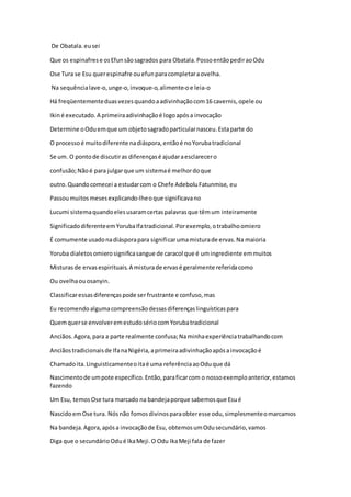 De Obatala.eusei
Que os espinafrese osEfunsãosagrados para Obatala.PossoentãopediraoOdu
Ose Tura se Esu querespinafre ouefunparacompletaraovelha.
Na sequêncialave-o, unge-o,invoque-o,alimente-oe leia-o
Há freqüentementeduasvezesquandoaadivinhaçãocom16 cavernis,opele ou
Ikiné executado.A primeiraadivinhaçãoé logoapósa invocação
Determine oOduemque um objetosagradoparticularnasceu.Estaparte do
O processoé muitodiferente nadiáspora,entãoé noYorubatradicional
Se um. O pontode discutiras diferençasé ajudaraesclarecero
confusão;Nãoé para julgarque um sistemaé melhordoque
outro.Quandocomecei a estudarcom o Chefe AdeboluFatunmise, eu
Passoumuitosmesesexplicando-lheoque significavano
Lucumi sistemaquandoelesusaramcertaspalavrasque têmum inteiramente
SignificadodiferenteemYorubaIfatradicional.Porexemplo,otrabalhoomiero
É comumente usadonadiásporapara significarumamisturade ervas.Na maioria
Yoruba dialetosomierosignificasangue de caracol que é umingrediente emmuitos
Misturasde ervasespirituais.A misturade ervasé geralmente referidacomo
Ou ovelhaouosanyin.
Classificaressasdiferençaspode ser frustrante e confuso,mas
Eu recomendoalgumacompreensãodessasdiferençaslinguísticaspara
Quemquerse envolveremestudosériocomYorubatradicional
Anciãos.Agora,para a parte realmente confusa;Naminhaexperiênciatrabalhandocom
Anciãostradicionaisde IfanaNigéria,aprimeiraadivinhaçãoapósainvocaçãoé
Chamadoita.Linguisticamenteoitaé uma referênciaaoOduque dá
Nascimentode umpote específico.Então,paraficarcom o nossoexemploanterior,estamos
fazendo
Um Esu, temosOse tura marcado na bandejaporque sabemosque Esué
NascidoemOse tura. Nósnão fomosdivinosparaobteresse odu,simplesmenteomarcamos
Na bandeja.Agora,apósa invocaçãode Esu, obtemosumOdusecundário,vamos
Diga que o secundárioOdué IkaMeji.O Odu IkaMeji fala de fazer
 