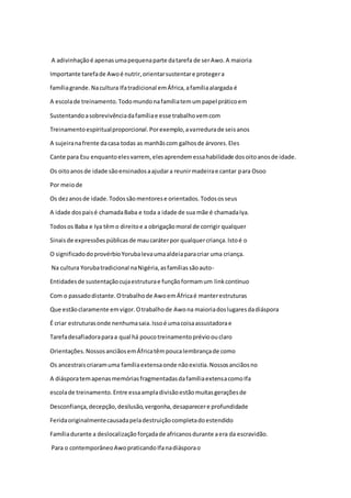 A adivinhaçãoé apenasumapequenaparte datarefa de serAwo.A maioria
Importante tarefade Awoé nutrir,orientarsustentare protegera
famíliagrande.Nacultura Ifatradicional emÁfrica,afamíliaalargada é
A escolade treinamento.Todomundonafamíliatemumpapel práticoem
Sustentandoasobrevivênciadafamíliae esse trabalhovemcom
Treinamentoespiritualproporcional.Porexemplo,avarredurade seisanos
A sujeiranafrente dacasa todas as manhãscom galhosde árvores.Eles
Cante para Esu enquantoelesvarrem, elesaprendemessahabilidade dosoitoanosde idade.
Os oitoanosde idade sãoensinadosaajudara reunirmadeirae cantar para Osoo
Por meiode
Os dezanosde idade.Todossãomentorese orientados.Todososseus
A idade dospaisé chamadaBaba e toda a idade de sua mãe é chamadaIya.
Todosos Baba e Iya têmo direitoe a obrigaçãomoral de corrigir qualquer
Sinaisde expressõespúblicasde maucaráterpor qualquercriança.Istoé o
O significadodoprovérbioYorubalevaumaaldeiaparacriar uma criança.
Na cultura Yorubatradicional naNigéria,asfamíliassãoauto-
Entidadesde sustentaçãocujaestruturae funçãoformamum linkcontínuo
Com o passadodistante.Otrabalhode AwoemÁfricaé manterestruturas
Que estãoclaramente emvigor.Otrabalhode Awona maioriadoslugaresdadiáspora
É criar estruturasonde nenhumasaia.Issoé umacoisaassustadorae
Tarefadesafiadoraparaa qual há poucotreinamentoprévioouclaro
Orientações.NossosanciãosemÁfricatêmpoucalembrançade como
Os ancestraiscriaramuma famíliaextensaonde nãoexistia.Nossosanciãosno
A diásporatemapenasmemóriasfragmentadasdafamíliaextensacomoIfa
escolade treinamento.Entre essaampladivisãoestãomuitasgeraçõesde
Desconfiança,decepção,desilusão,vergonha,desaparecere profundidade
Feridaoriginalmentecausadapeladestruiçãocompletadoestendido
Famíliadurante a deslocalização forçadade africanosdurante aera da escravidão.
Para o contemporâneoAwopraticandoIfanadiásporao
 
