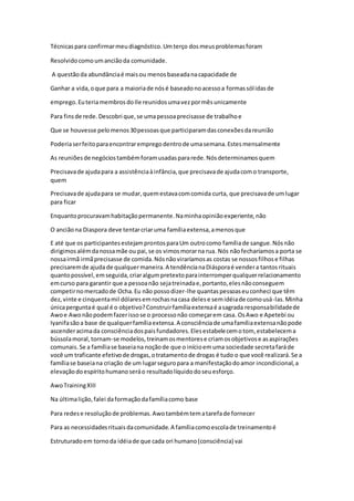 Técnicaspara confirmarmeudiagnóstico.Umterço dosmeusproblemasforam
Resolvidocomoumanciãoda comunidade.
A questãoda abundânciaé maisou menosbaseadanacapacidade de
Ganhar a vida,oque para a maioriade nósé baseadonoacessoa formassólidasde
emprego.EuteriamembrosdoIle reunidosumavezpormêsunicamente
Para finsde rede.Descobri que,se umapessoaprecisasse de trabalhoe
Que se houvesse pelomenos30pessoasque participaramdasconexõesdareunião
Poderiaserfeitoparaencontrarempregodentrode umasemana.Estesmensalmente
As reuniõesde negóciostambémforamusadaspararede.Nósdeterminamosquem
Precisavade ajudapara a assistênciaàinfância,que precisavade ajudacomo transporte,
quem
Precisavade ajudapara se mudar,quemestavacomcomida curta, que precisavade umlugar
para ficar
Enquantoprocuravamhabitaçãopermanente.Naminhaopiniãoexperiente,não
O anciãona Diaspora deve tentarcriaruma famíliaextensa,amenosque
E até que os participantesestejamprontosparaUm outrocomo famíliade sangue.Nósnão
dirigimosalémdanossamãe ou pai,se os vimosmorarna rua. Nós nãofecharíamosa porta se
nossairmã irmãprecisasse de comida.Nósnãoviraríamosas costas se nossosfilhose filhas
precisaremde ajudade qualquermaneira.A tendêncianaDiásporaé vendera tantosrituais
quantopossível,emseguida,criaralgumpretextoparainterromperqualquerrelacionamento
emcurso para garantir que a pessoanão sejatreinadae,portanto,elesnãoconseguem
competirnomercadode Ocha.Eu não possodizer-lhe quantaspessoaseuconheci que têm
dez,vinte e cinquentamil dólaresemrochasnacasa delese semidéiade comousá-las.Minha
únicaperguntaé qual é o objetivo?Construirfamíliaextensaé asagrada responsabilidadede
Awoe Awonãopodemfazerissose o processonão começarem casa. OsAwo e Apetebi ou
Iyanifasãoa base de qualquerfamíliaextensa.A consciênciade umafamíliaextensanãopode
ascenderacimada consciênciadospaisfundadores.Elesestabelecemotom, estabelecema
bússolamoral,tornam-se modelos,treinamosmentorese criamosobjetivose asaspirações
comunais.Se a famíliase baseiana noçãode que o inícioemuma sociedade secretafaráde
você um traficante efetivode drogas,otratamentode drogas é tudo o que você realizará.Se a
famíliase baseiana criação de um lugarseguropara a manifestaçãodoamor incondicional,a
elevaçãodoespíritohumanoseráo resultadolíquidodoseuesforço.
AwoTrainingXIII
Na últimalição,falei daformaçãodafamíliacomo base
Para redese resoluçãode problemas.Awotambémtematarefade fornecer
Para as necessidadesrituaisdacomunidade.A famíliacomoescolade treinamentoé
Estruturadoem tornoda idéiade que cada ori humano(consciência) vai
 