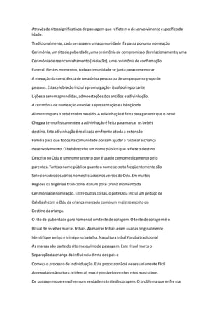 Atravésde ritossignificativosde passagemque refletemodesenvolvimentoespecíficoda
idade.
Tradicionalmente,cadapessoaemumacomunidade Ifapassaporuma nomeação
Cerimônia,umritode puberdade,umacerimôniade compromissode relacionamento,uma
Cerimôniade reencaminhamento(iniciação),umacerimôniade confirmação
funeral.Nestesmomentos,todaacomunidade se juntaparacomemorar
A elevaçãodaconsciênciade umaúnicapessoaoude um pequenogrupode
pessoas.Estacelebraçãoinclui apromulgaçãoritual doimportante
Liçõesa seremaprendidas,admoestaçõesdosanciãose adivinhação.
A cerimôniade nomeaçãoenvolve aapresentaçãoe abênçãode
Alimentosparaobebê recémnascido.A adivinhaçãoé feitaparagarantirque o bebê
Chegaa termo fisicamente e aadivinhaçãoé feitaparamarcar osbebês
destino.Estaadivinhaçãoé realizadaemfrente atodaa extensão
Famíliapara que todosna comunidade possamajudara rastreara criança
desenvolvimento.Obebê recebe umnome públicoque refleteo destino
DescritonoOdu e umnome secretoque é usado comomedicamentopelo
parentes.Tantoo nome públicoquantoonome secretofreqüentemente são
SelecionadosdosváriosnomeslistadosnosversosdoOdu.Emmuitos
RegiõesdaNigériaé tradicional darum pote Ori no momentoda
Cerimôniade nomeação.Entre outrascoisas,opote Odu inclui umpedaçode
Calabashcom o Oduda criança marcado como um registroescritodo
Destinodacriança.
O ritoda puberdade parahomensé umteste de coragem.O teste de coragemé o
Ritual de recebermarcas tribais.Asmarcastribaiseram usadasoriginalmente
Identifique amigoe inimigonabatalha.Naculturatribal Yorubatradicional
As marcas são parte do ritomasculinode passagem.Este ritual marcao
Separaçãoda criança da influênciadiretadospaise
Começao processode individuação.Este processonãoé necessariamente fácil
Acomodadosàcultura ocidental,masé possível conceberritosmasculinos
De passagemque envolvemumverdadeirotestede coragem.Oproblemaque enfrenta
 