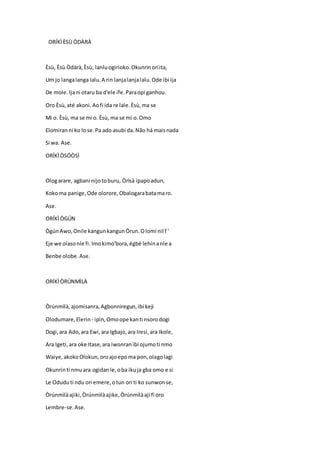 ORÍKÌÈSÙ ÒDÀRÀ
Èsù, Èsù Òdàrà,Èsù, lanluogirioko.Okunrinoríita,
Um jo langalanga lalu.A rin lanjalanjalalu.Ode ibi ija
De mole.Ijani otaru ba d'ele ife.Paraopi ganhou.
Oro Èsù,até akoni.Aofi ida re lale.Èsù,ma se
Mi o. Èsù, ma se mi o. Èsù, ma se mi o.Omo
Elomiranni ko lose.Pa ado asubi da.Não há maisnada
Si wa. Ase.
ORÍKÌÒSÓÒSÌ
Ologarare, agbani nijotoburu, Òrìsà ipapoadun,
Kokoma panige,Ode olorore,Obalogarabatamaro.
Ase.
ORÍKÌÒGÚN
ÒgúnAwo,Onile kangunkangunÒrun.Olomi nil f '
Eje we olasonle fi.Imokimo'bora,ègbé lehinanle a
Benbe olobe.Ase.
ORÍKÌÒRÚNMÌLÀ
Òrúnmìlà,ajomisanra,Agbonniregun,ibi keji
Olodumare,Elerin - ipin,Omoope kanti nsorodogi
Dogi,ara Ado,ara Ewi,ara Igbajo,ara Iresi,ara Ikole,
Ara Igeti,ara oke Itase,ara iwonranibi ojumoti nmo
Waiye,akokoOlokun,oroajoepoma pon,olagolagi
Okunrinti nmuara ogidanle,oba ikuja gba omo e si
Le Oduduti ndu ori emere,otun ori ti ko sunwonse,
Òrúnmìlàajiki,Òrúnmìlàajike,Òrúnmìlàaji fi oro
Lembre-se.Ase.
 