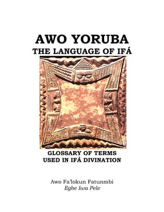 AWO YORUBA
THE LANGUAGE OF IFÁ
GLOSSARY OF TERMS
USED IN IFÁ DIVINATION
Awo Fa’lokun Fatunmbi
Egbe Iwa Pele
 