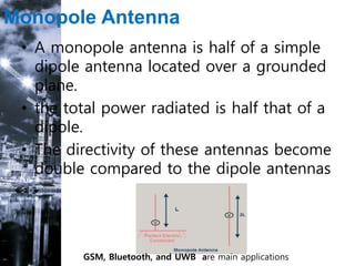 Monopole Antenna
• A monopole antenna is half of a simple
dipole antenna located over a grounded
plane.
• the total power radiated is half that of a
dipole.
• The directivity of these antennas become
double compared to the dipole antennas
.
GSM, Bluetooth, and UWB are main applications
 