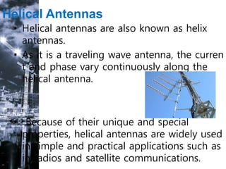 Helical Antennas
• Helical antennas are also known as helix
antennas.
• As it is a traveling wave antenna, the curren
t and phase vary continuously along the
helical antenna.
• Because of their unique and special
properties, helical antennas are widely used
in simple and practical applications such as
in radios and satellite communications.
 