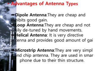 • Advantages of Antenna Types
•
➨Dipole Antenna:They are cheap and
exhibits good gain.
➨Loop Antenna:They are cheap and not
easily de-tuned by hand movements.
➨Helical Antenna: It is very directive
antenna and provides good amount of gai
n.
➨Microstrip Antenna:They are very simpl
e and chip antenna. They are used in smar
t phone due to their thin structure.
 