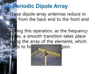 Log-Periodic Dipole Array
• These dipole-array antennas reduce in
size from the back end to the front end
.
• During this operation, as the frequency
varies, a smooth transition takes place
along the array of the elements, which
leads to form an active region.
 