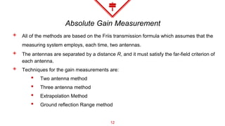 Absolute Gain Measurement
◈ All of the methods are based on the Friis transmission formula which assumes that the
measuring system employs, each time, two antennas.
◈ The antennas are separated by a distance R, and it must satisfy the far-field criterion of
each antenna.
◈ Techniques for the gain measurements are:
• Two antenna method
• Three antenna method
• Extrapolation Method
• Ground reflection Range method
12
 