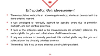 Extrapolation Gain Measurement
◈ The extrapolation method is an absolute-gain method, which can be used with the
three-antenna method.
◈ It was developed to rigorously account for possible errors due to proximity,
multipath, and non identical antennas.
◈ If none of the antennas used in the measurements are circularly polarized, the
method yields the gains and polarizations of all three antennas.
◈ If only one antenna is circularly polarized, this method yields only the gain and
polarization of the circularly polarized antenna.
◈ The method fails if two or more antennas are circularly polarized.
17
 