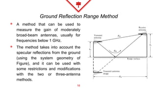 Ground Reflection Range Method
◈ A method that can be used to
measure the gain of moderately
broad-beam antennas, usually for
frequencies below 1 GHz.
◈ The method takes into account the
specular reflections from the ground
(using the system geometry of
Figure), and it can be used with
some restrictions and modifications
with the two or three-antenna
methods.
18
 
