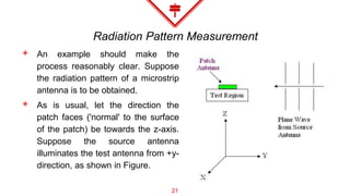 Radiation Pattern Measurement
◈ An example should make the
process reasonably clear. Suppose
the radiation pattern of a microstrip
antenna is to be obtained.
◈ As is usual, let the direction the
patch faces ('normal' to the surface
of the patch) be towards the z-axis.
Suppose the source antenna
illuminates the test antenna from +y-
direction, as shown in Figure.
21
 