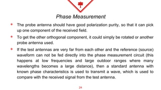 Phase Measurement
◈ The probe antenna should have good polarization purity, so that it can pick
up one component of the received field.
◈ To get the other orthogonal component, it could simply be rotated or another
probe antenna used.
◈ If the test antennas are very far from each other and the reference (source)
waveform can not be fed directly into the phase measurement circuit (this
happens at low frequencies and large outdoor ranges where many
wavelengths becomes a large distance), then a standard antenna with
known phase characteristics is used to transmit a wave, which is used to
compare with the received signal from the test antenna.
24
 