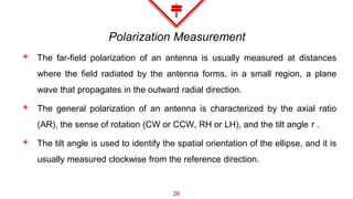 Polarization Measurement
◈ The far-field polarization of an antenna is usually measured at distances
where the field radiated by the antenna forms, in a small region, a plane
wave that propagates in the outward radial direction.
◈ The general polarization of an antenna is characterized by the axial ratio
(AR), the sense of rotation (CW or CCW, RH or LH), and the tilt angle τ .
◈ The tilt angle is used to identify the spatial orientation of the ellipse, and it is
usually measured clockwise from the reference direction.
26
 