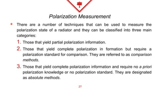 Polarization Measurement
◈ There are a number of techniques that can be used to measure the
polarization state of a radiator and they can be classified into three main
categories:
1. Those that yield partial polarization information.
2. Those that yield complete polarization in formation but require a
polarization standard for comparison. They are referred to as comparison
methods.
3. Those that yield complete polarization information and require no a priori
polarization knowledge or no polarization standard. They are designated
as absolute methods.
27
 
