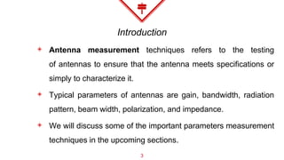 Introduction
◈ Antenna measurement techniques refers to the testing
of antennas to ensure that the antenna meets specifications or
simply to characterize it.
◈ Typical parameters of antennas are gain, bandwidth, radiation
pattern, beam width, polarization, and impedance.
◈ We will discuss some of the important parameters measurement
techniques in the upcoming sections.
3
 