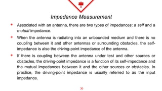 Impedance Measurement
◈ Associated with an antenna, there are two types of impedances: a self and a
mutual impedance.
◈ When the antenna is radiating into an unbounded medium and there is no
coupling between it and other antennas or surrounding obstacles, the self-
impedance is also the driving-point impedance of the antenna.
◈ If there is coupling between the antenna under test and other sources or
obstacles, the driving-point impedance is a function of its self-impedance and
the mutual impedances between it and the other sources or obstacles. In
practice, the driving-point impedance is usually referred to as the input
impedance.
30
 