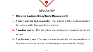 Introduction
◈ Required Equipment in Antenna Measurement:
1. A source antenna and transmitter - This antenna will have a known pattern
that can be used to illuminate the test antenna.
2. A receiver system - This determines how much power is received by the test
antenna.
3. A positioning system - This system is used to rotate the test antenna relative to
the source antenna, to measure the radiation pattern as a function of angle.
4
 