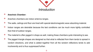 Introduction
◈ Anechoic Chamber:
◈ Anechoic chambers are indoor antenna ranges.
◈ The walls, ceilings and floor are lined with special electromagnetic wave absorbing material.
◈ Indoor ranges are desirable because the test conditions can be much more tightly controlled
than that of outdoor ranges.
◈ The material is often jagged in shape as well, making these chambers quite interesting to see.
◈ The jagged triangle shapes are designed so that what is reflected from them tends to spread in
random directions, and what is added together from all the random reflections tends to add
incoherently and is thus suppressed further.
6
 