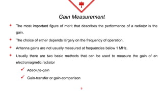 Gain Measurement
◈ The most important figure of merit that describes the performance of a radiator is the
gain.
◈ The choice of either depends largely on the frequency of operation.
◈ Antenna gains are not usually measured at frequencies below 1 MHz.
◈ Usually there are two basic methods that can be used to measure the gain of an
electromagnetic radiator
 Absolute-gain
 Gain-transfer or gain-comparison
9
 